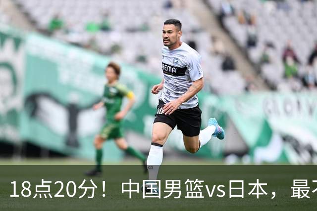 18点20分！中国男篮vs日本，最不利消息传来，郭士强进决赛更难了